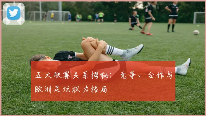五大联赛关系揭秘：竞争、合作与欧洲足坛权力格局