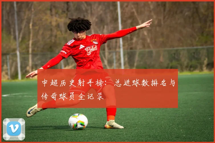 中超历史射手榜:总进球数排名与传奇球员全记录