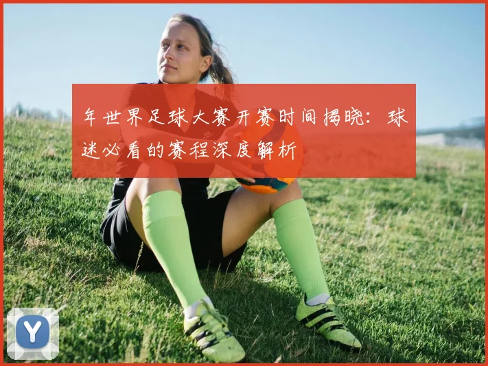 年世界足球大赛开赛时间揭晓：球迷必看的赛程深度解析