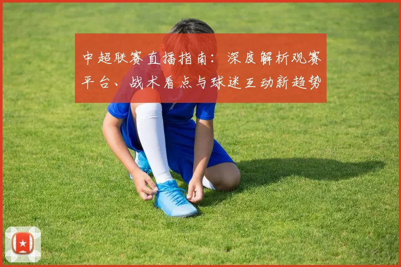 中超联赛直播指南：深度解析观赛平台、战术看点与球迷互动新趋势