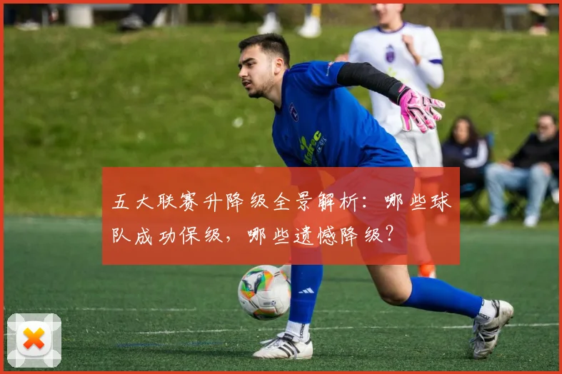 五大联赛升降级全景解析：哪些球队成功保级，哪些遗憾降级？