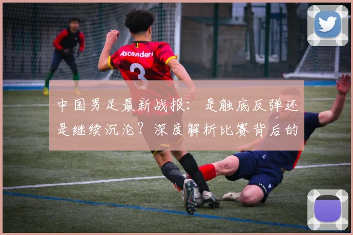 中国男足最新战报:是触底反弹还是继续沉沦?深度解析比赛背后的战略困局