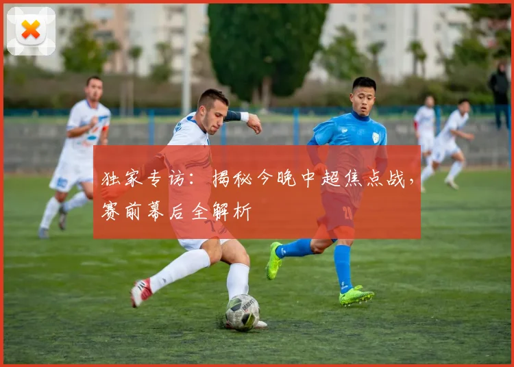 独家专访：揭秘今晚中超焦点战，赛前幕后全解析
